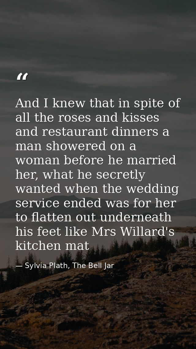 And I knew that in spite of all the roses and kisses and restaurant dinners a man showered on a woman before he married  — Sylvia Plath, The Bell Jar