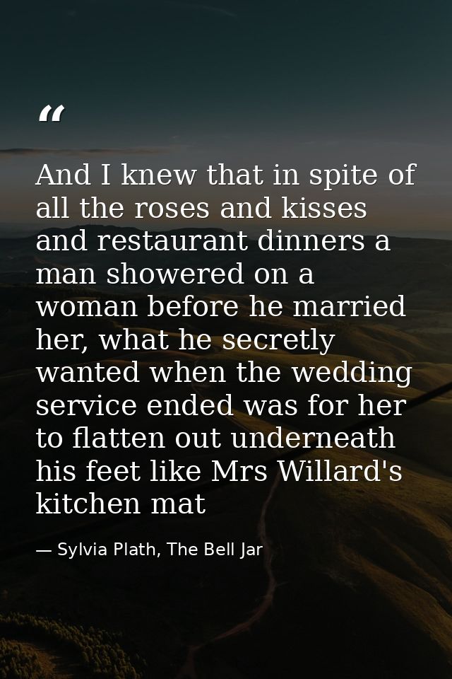 And I knew that in spite of all the roses and kisses and restaurant dinners a man showered on a woman before he married  — Sylvia Plath, The Bell Jar