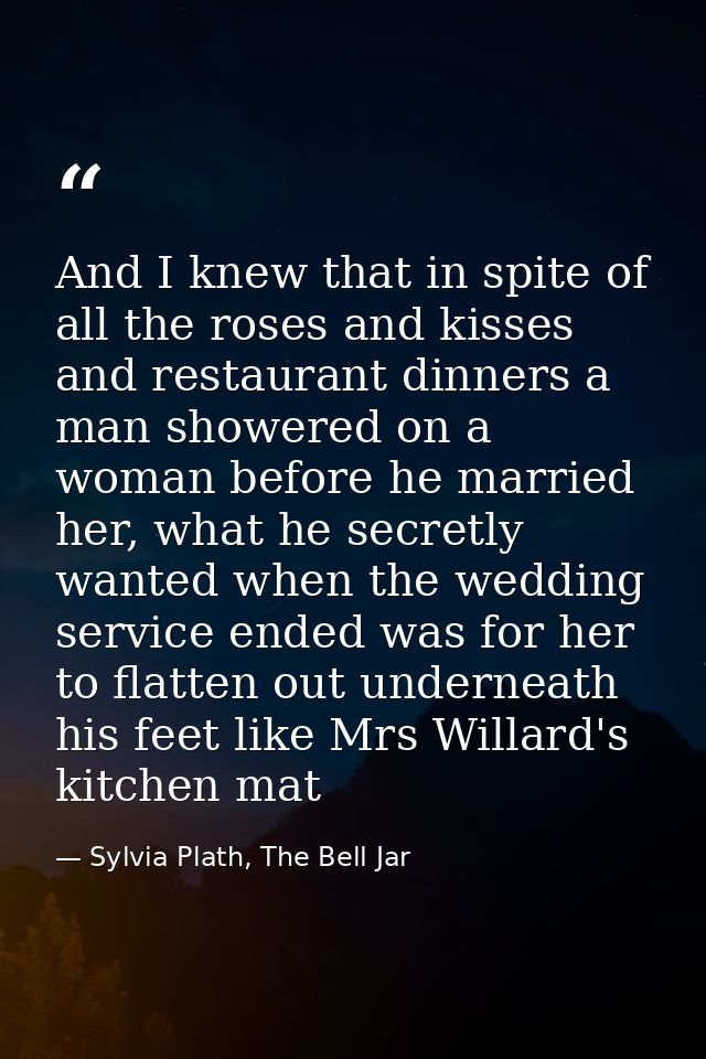 And I knew that in spite of all the roses and kisses and restaurant dinners a man showered on a woman before he married  — Sylvia Plath, The Bell Jar