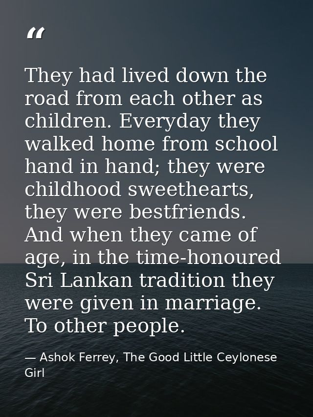 They had lived down the road from each other as children. Everyday they walked home from school hand in hand; they were  — Ashok Ferrey, The Good Little Ceylonese Girl