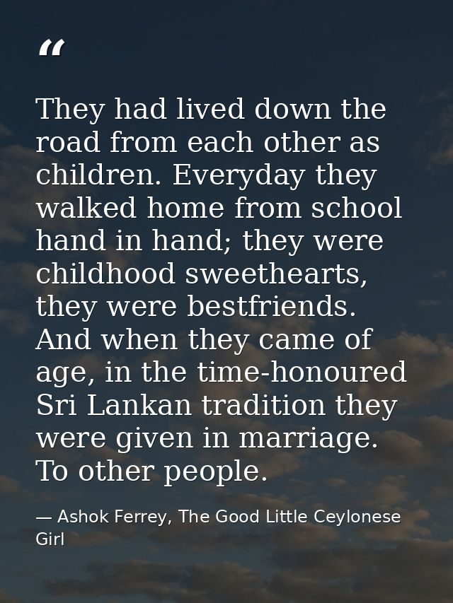 They had lived down the road from each other as children. Everyday they walked home from school hand in hand; they were  — Ashok Ferrey, The Good Little Ceylonese Girl