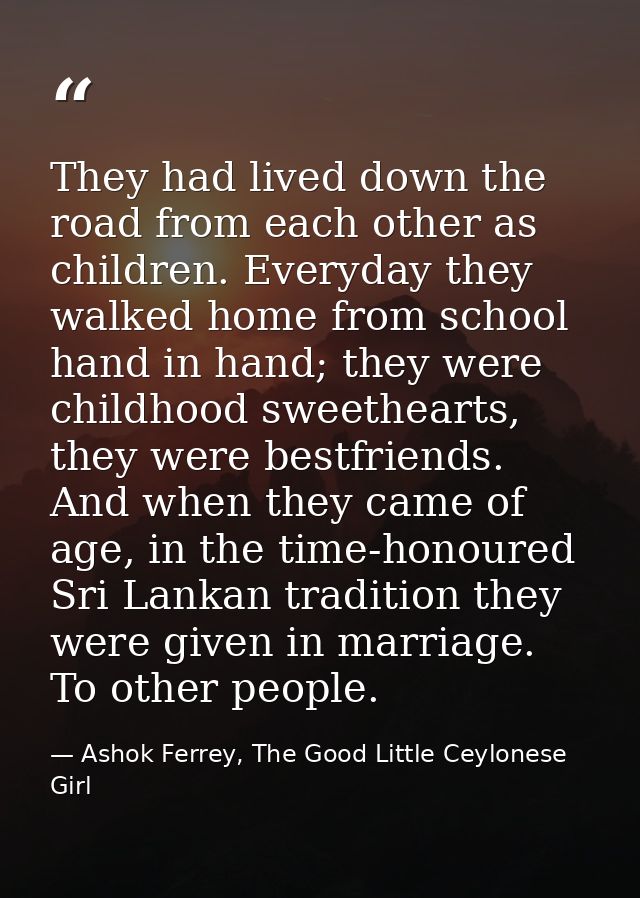 They had lived down the road from each other as children. Everyday they walked home from school hand in hand; they were  — Ashok Ferrey, The Good Little Ceylonese Girl