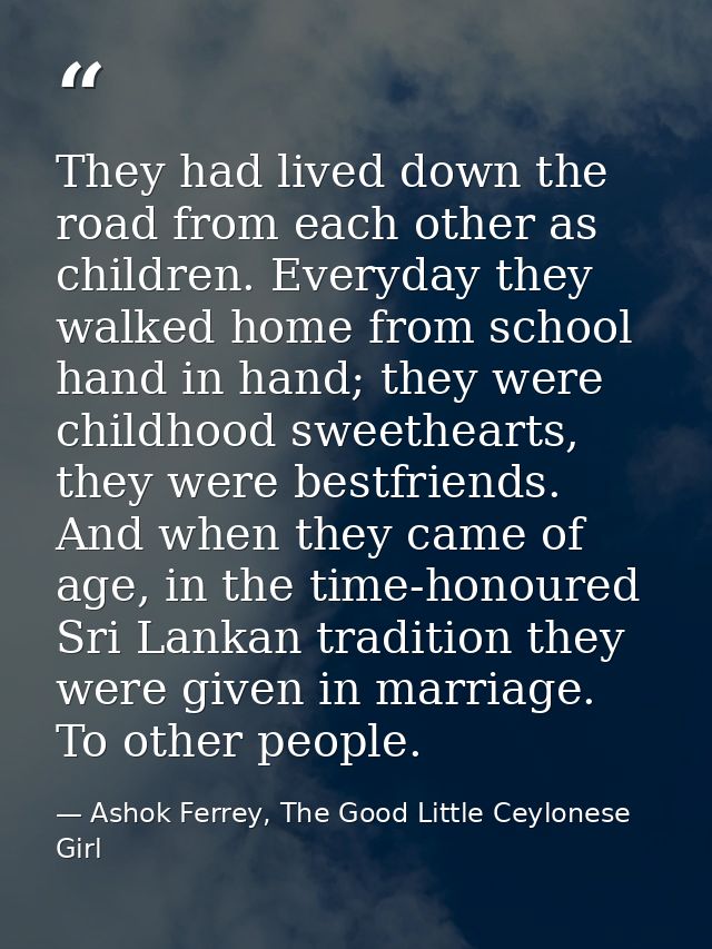 They had lived down the road from each other as children. Everyday they walked home from school hand in hand; they were  — Ashok Ferrey, The Good Little Ceylonese Girl