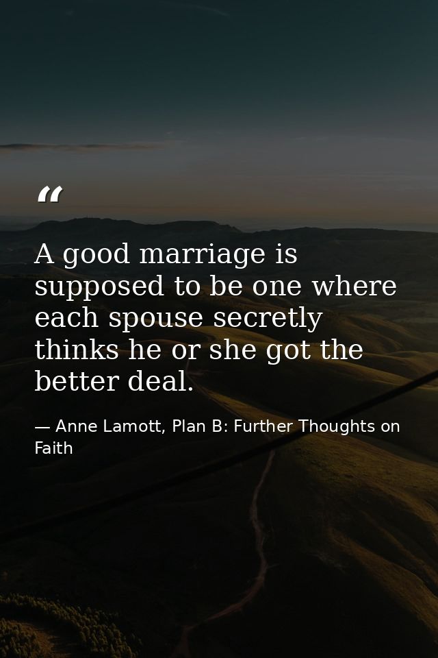 A good marriage is supposed to be one where each spouse secretly thinks he or she got the better deal. — Anne Lamott, Plan B: Further Thoughts on Faith