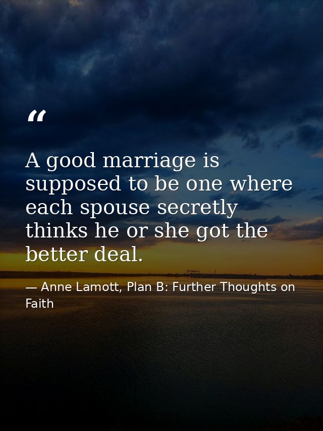 A good marriage is supposed to be one where each spouse secretly thinks he or she got the better deal. — Anne Lamott, Plan B: Further Thoughts on Faith