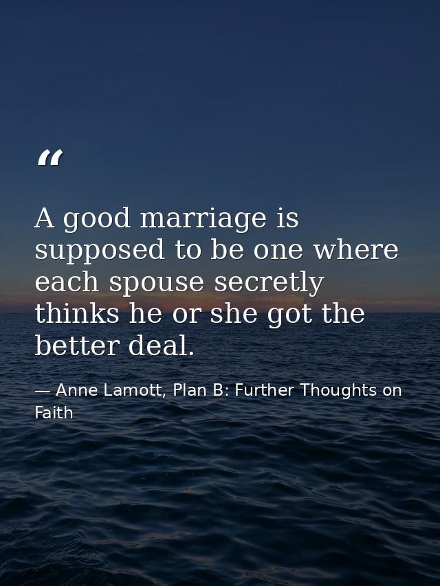 A good marriage is supposed to be one where each spouse secretly thinks he or she got the better deal. — Anne Lamott, Plan B: Further Thoughts on Faith