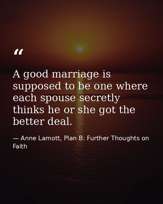 A good marriage is supposed to be one where each spouse secretly thinks he or she got the better deal. — Anne Lamott, Plan B: Further Thoughts on Faith