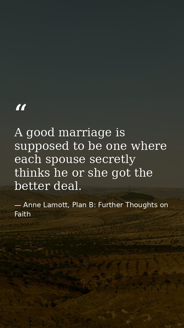 A good marriage is supposed to be one where each spouse secretly thinks he or she got the better deal. — Anne Lamott, Plan B: Further Thoughts on Faith