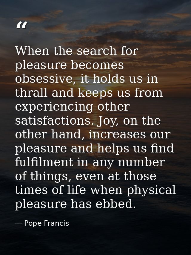 When the search for pleasure becomes obsessive, it holds us in thrall and keeps us from experiencing other satisfactions — Pope Francis