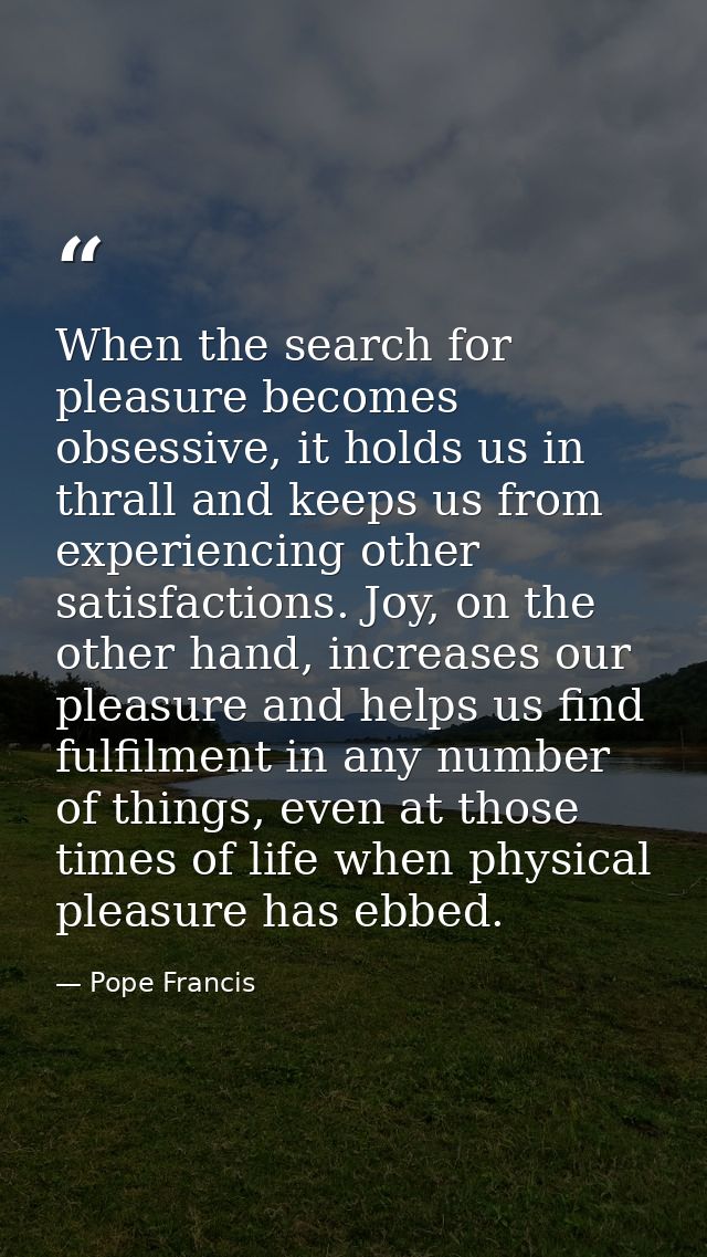 When the search for pleasure becomes obsessive, it holds us in thrall and keeps us from experiencing other satisfactions — Pope Francis