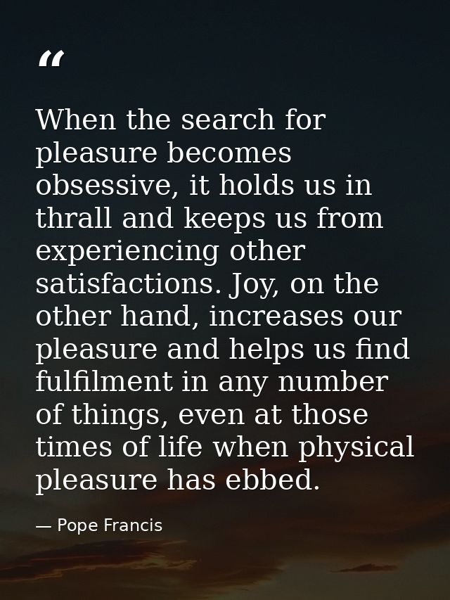 When the search for pleasure becomes obsessive, it holds us in thrall and keeps us from experiencing other satisfactions — Pope Francis