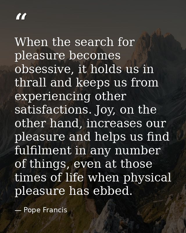 When the search for pleasure becomes obsessive, it holds us in thrall and keeps us from experiencing other satisfactions — Pope Francis