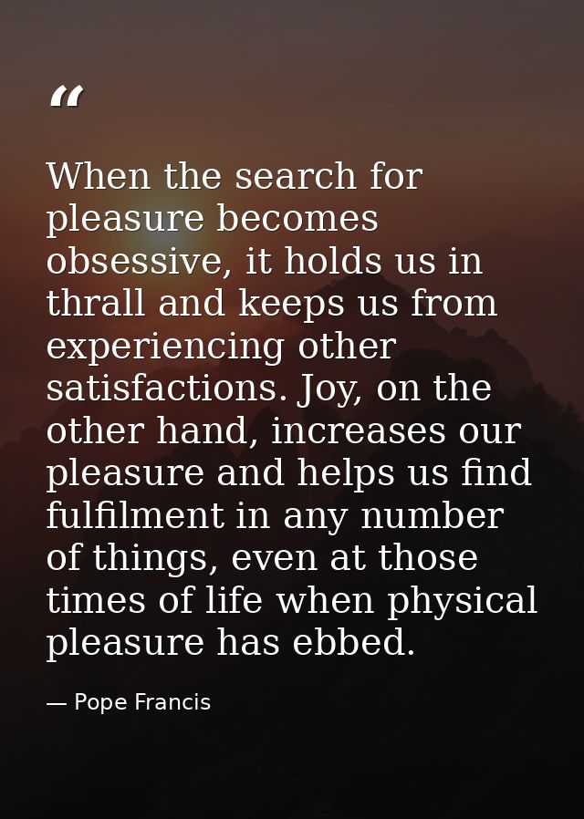 When the search for pleasure becomes obsessive, it holds us in thrall and keeps us from experiencing other satisfactions — Pope Francis