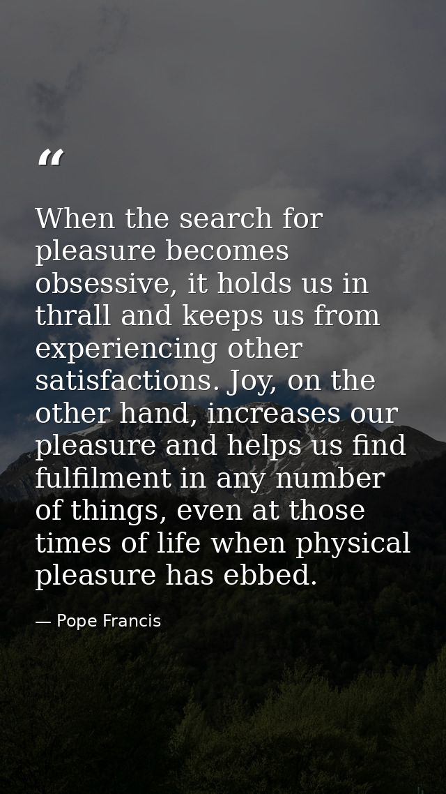 When the search for pleasure becomes obsessive, it holds us in thrall and keeps us from experiencing other satisfactions — Pope Francis