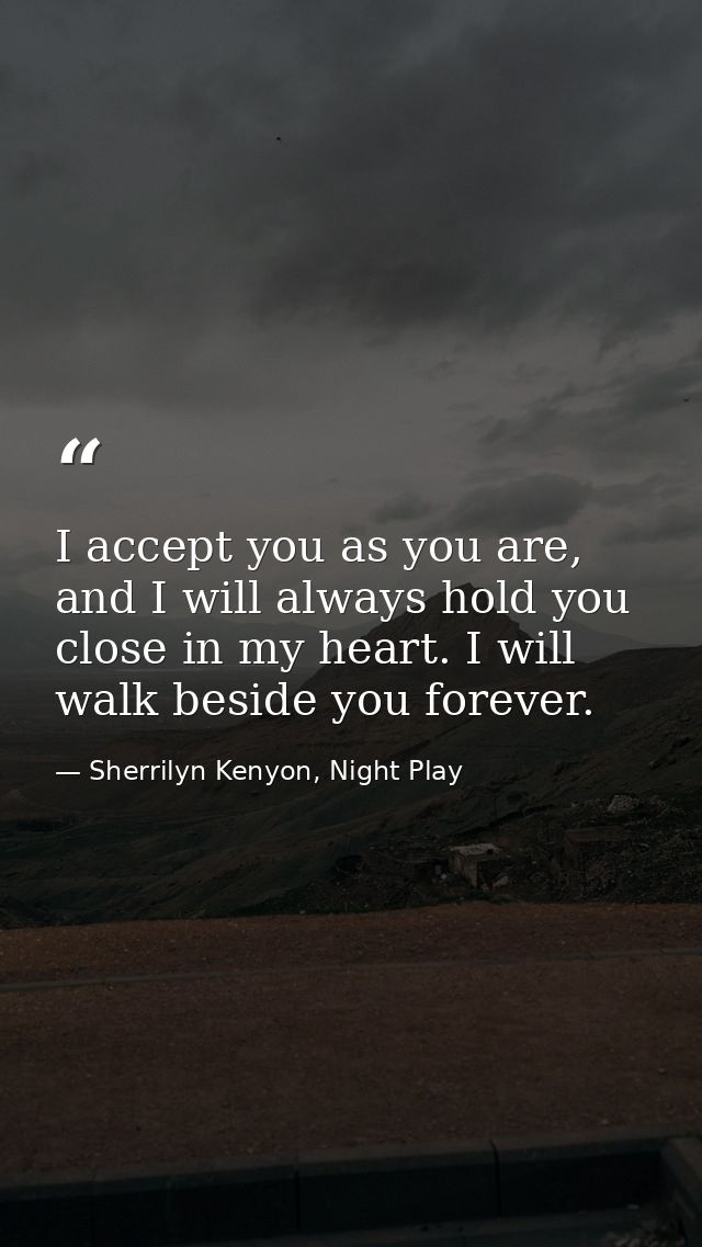 I accept you as you are, and I will always hold you close in my heart. I will walk beside you forever. — Sherrilyn Kenyon, Night Play