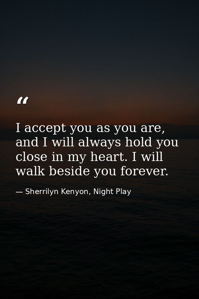 I accept you as you are, and I will always hold you close in my heart. I will walk beside you forever. — Sherrilyn Kenyon, Night Play