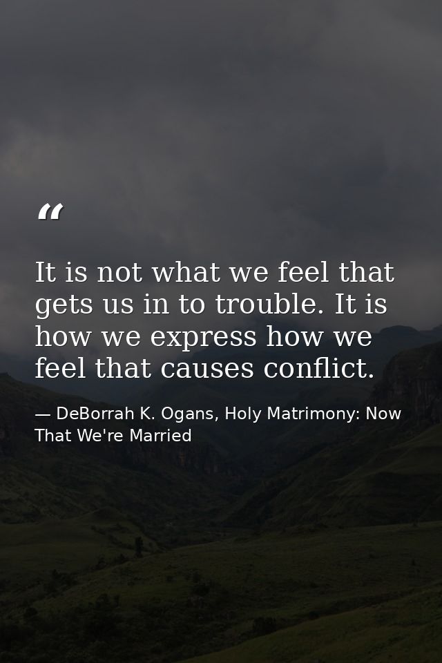 It is not what we feel that gets us in to trouble. It is how we express how we feel that causes conflict. — DeBorrah K. Ogans, Holy Matrimony: Now That We're Married