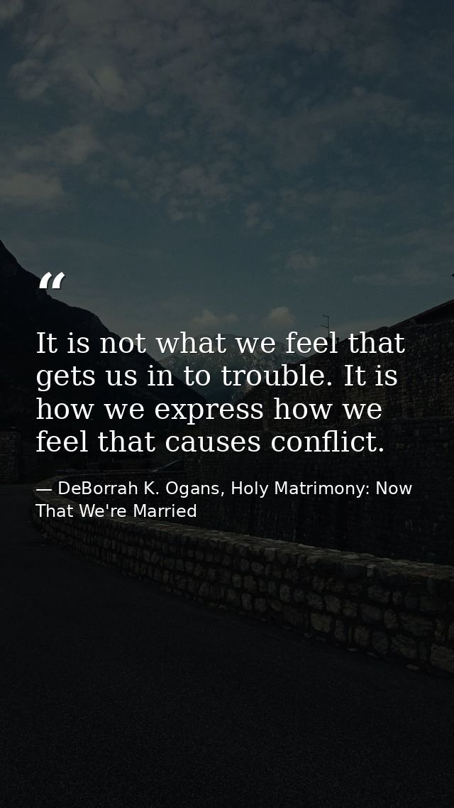 It is not what we feel that gets us in to trouble. It is how we express how we feel that causes conflict. — DeBorrah K. Ogans, Holy Matrimony: Now That We're Married