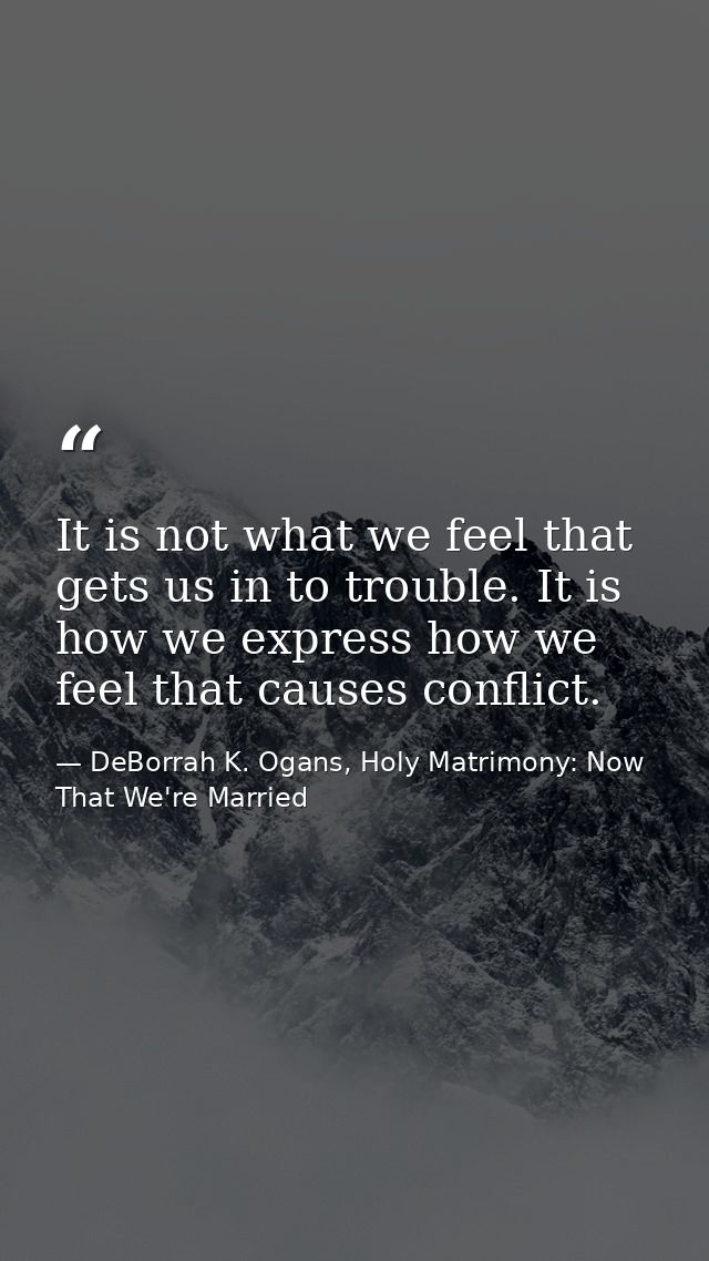 It is not what we feel that gets us in to trouble. It is how we express how we feel that causes conflict. — DeBorrah K. Ogans, Holy Matrimony: Now That We're Married