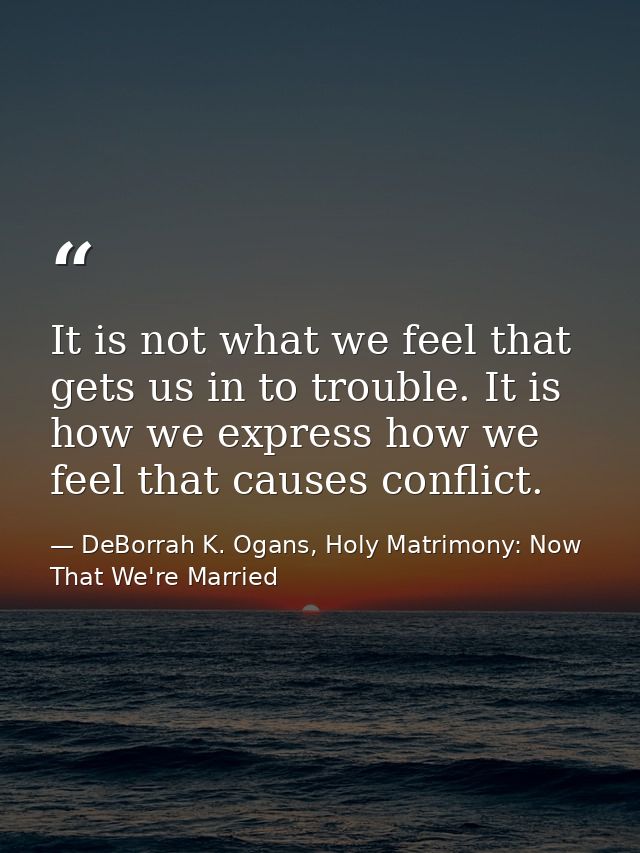It is not what we feel that gets us in to trouble. It is how we express how we feel that causes conflict. — DeBorrah K. Ogans, Holy Matrimony: Now That We're Married
