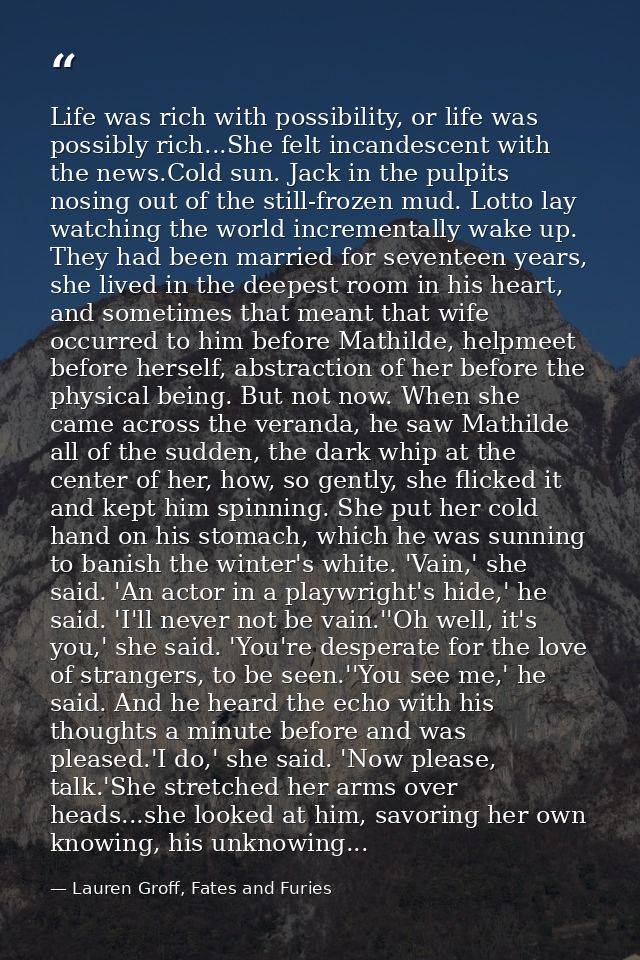 Life was rich with possibility, or life was possibly rich...She felt incandescent with the news.Cold sun. Jack in the pu — Lauren Groff, Fates and Furies