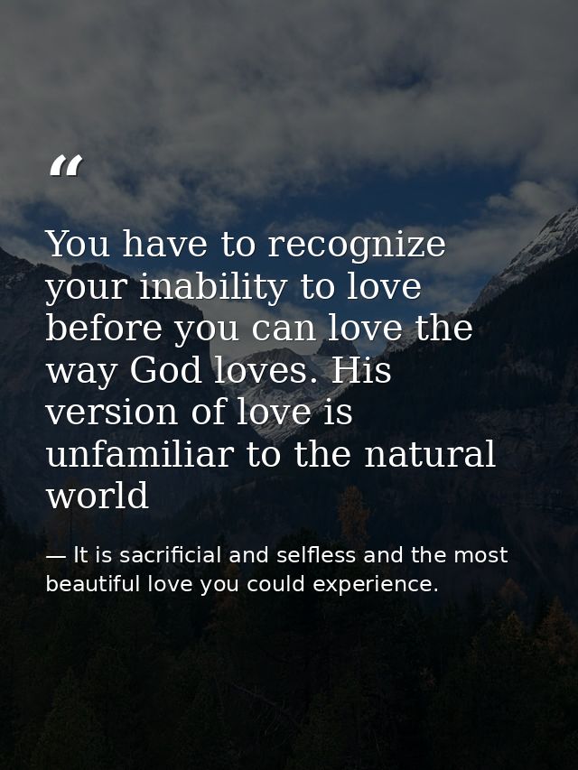 You have to recognize your inability to love before you can love the way God loves. His version of love is unfamiliar to — It is sacrificial and selfless and the most beautiful love you could experience.