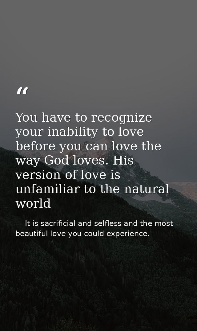 You have to recognize your inability to love before you can love the way God loves. His version of love is unfamiliar to — It is sacrificial and selfless and the most beautiful love you could experience.