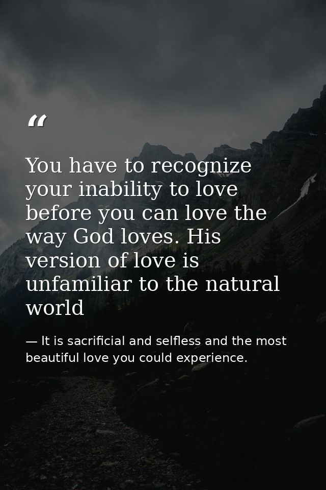 You have to recognize your inability to love before you can love the way God loves. His version of love is unfamiliar to — It is sacrificial and selfless and the most beautiful love you could experience.