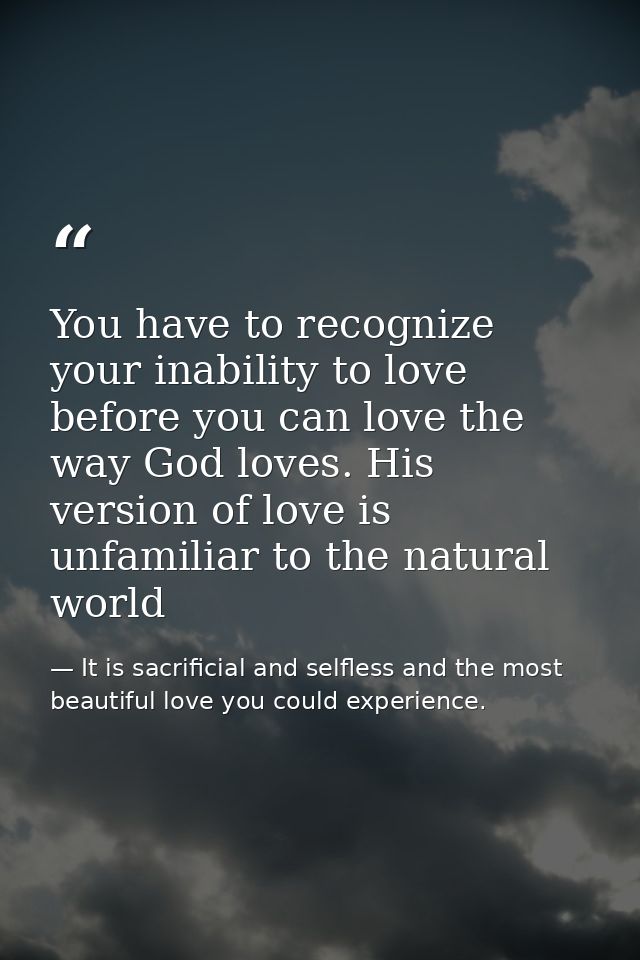 You have to recognize your inability to love before you can love the way God loves. His version of love is unfamiliar to — It is sacrificial and selfless and the most beautiful love you could experience.