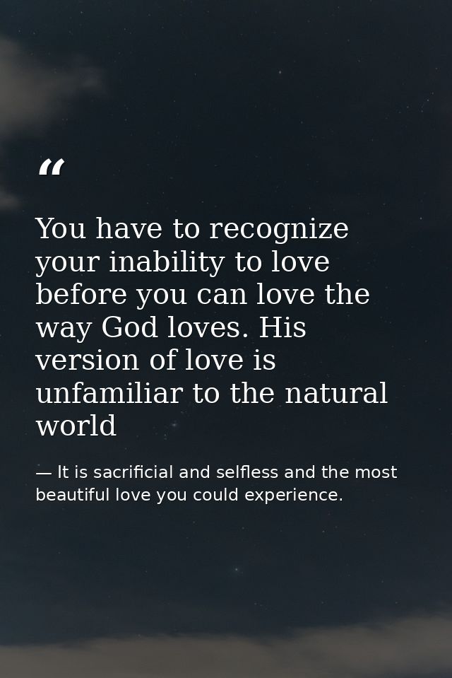 You have to recognize your inability to love before you can love the way God loves. His version of love is unfamiliar to — It is sacrificial and selfless and the most beautiful love you could experience.