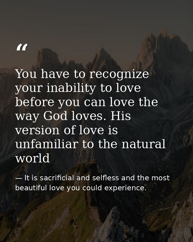 You have to recognize your inability to love before you can love the way God loves. His version of love is unfamiliar to — It is sacrificial and selfless and the most beautiful love you could experience.