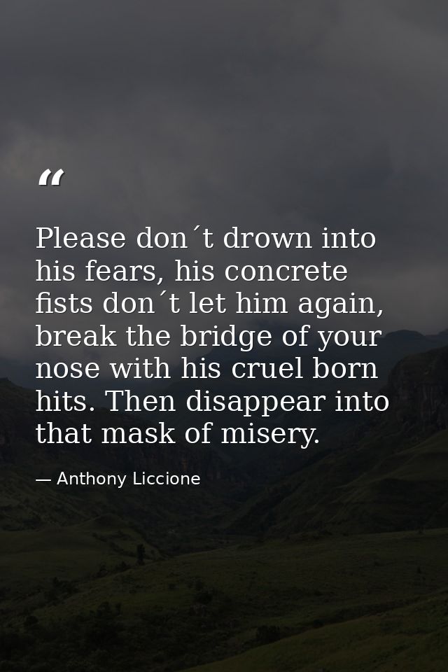 Please don´t drown into his fears, his concrete fists don´t let him again, break the bridge of your nose with his cruel  — Anthony Liccione