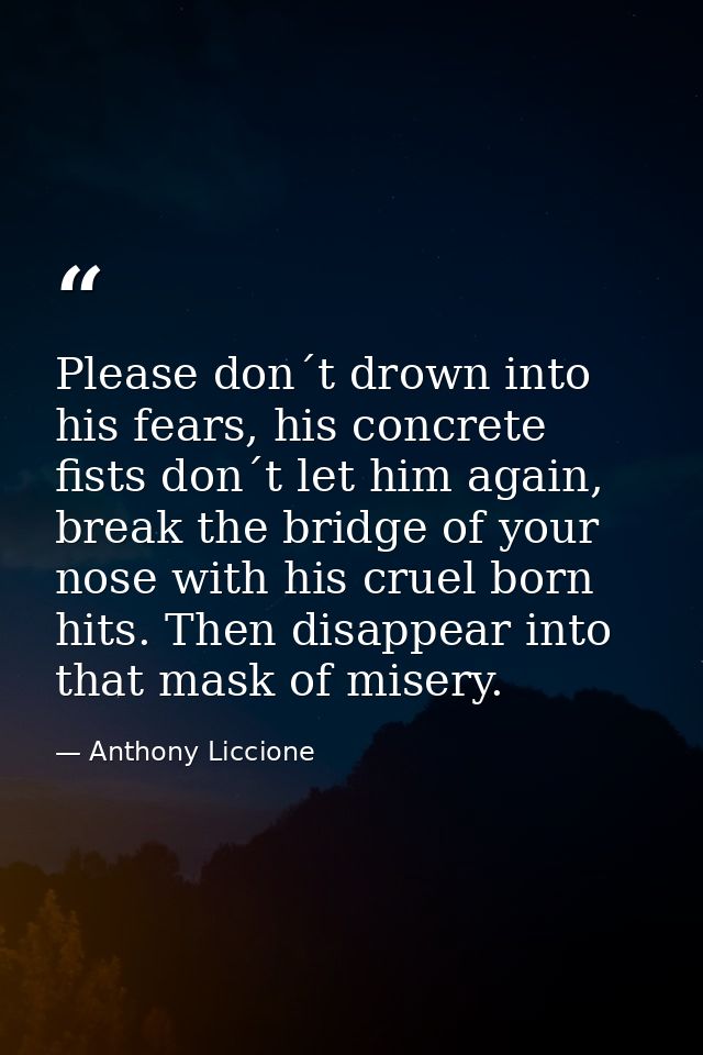 Please don´t drown into his fears, his concrete fists don´t let him again, break the bridge of your nose with his cruel  — Anthony Liccione