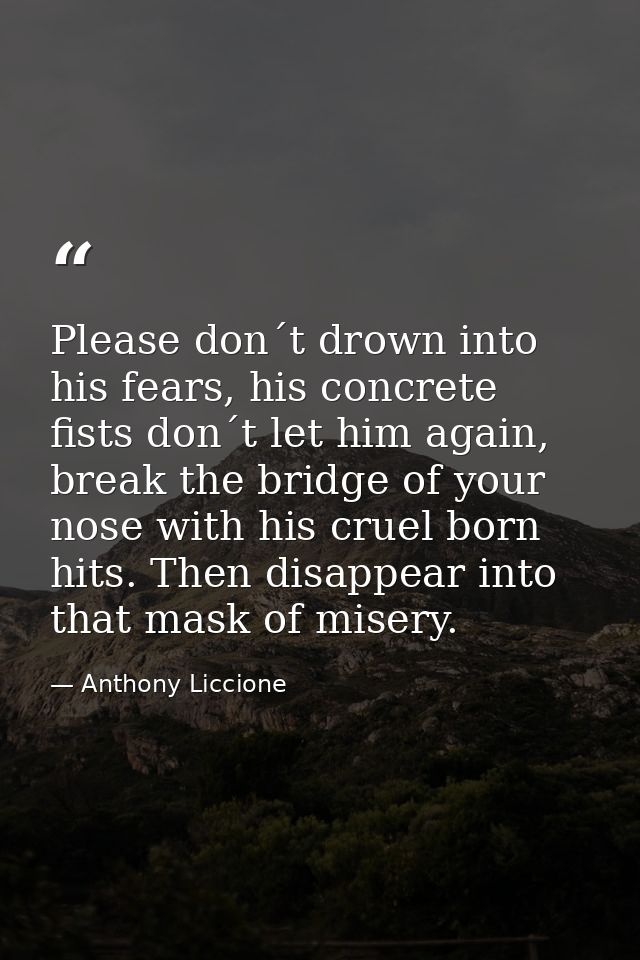 Please don´t drown into his fears, his concrete fists don´t let him again, break the bridge of your nose with his cruel  — Anthony Liccione