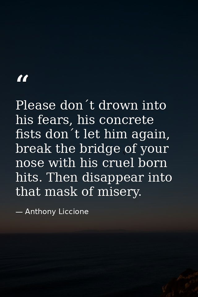 Please don´t drown into his fears, his concrete fists don´t let him again, break the bridge of your nose with his cruel  — Anthony Liccione