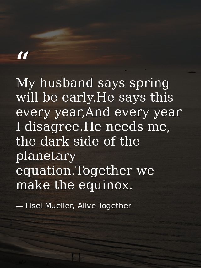 My husband says spring will be early.He says this every year,And every year I disagree.He needs me, the dark side of the — Lisel Mueller, Alive Together