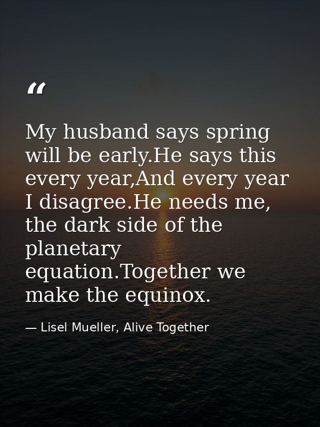 My husband says spring will be early.He says this every year,And every year I disagree.He needs me, the dark side of the — Lisel Mueller, Alive Together