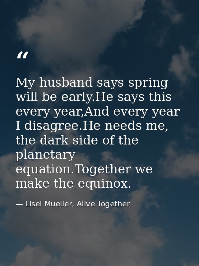 My husband says spring will be early.He says this every year,And every year I disagree.He needs me, the dark side of the — Lisel Mueller, Alive Together