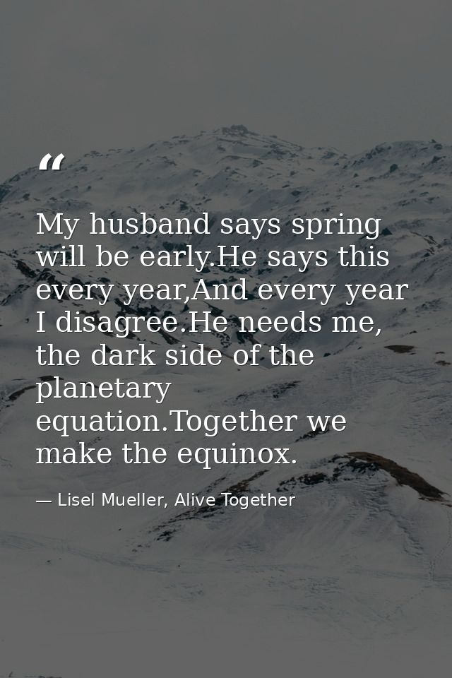 My husband says spring will be early.He says this every year,And every year I disagree.He needs me, the dark side of the — Lisel Mueller, Alive Together