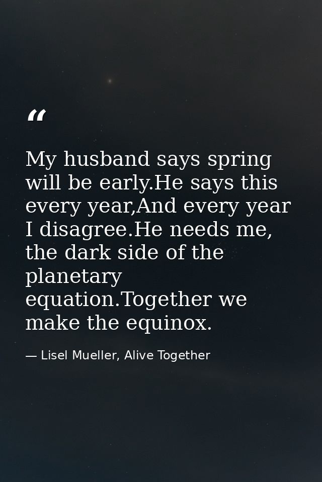 My husband says spring will be early.He says this every year,And every year I disagree.He needs me, the dark side of the — Lisel Mueller, Alive Together