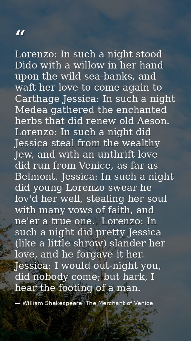 Lorenzo: In such a night stood Dido with a willow in her hand upon the wild sea-banks, and waft her love to come again t — William Shakespeare, The Merchant of Venice