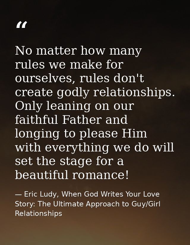 No matter how many rules we make for ourselves, rules don't create godly relationships. Only leaning on our faithful Fat — Eric Ludy, When God Writes Your Love Story: The Ultimate Approach to Guy/Girl Relationships