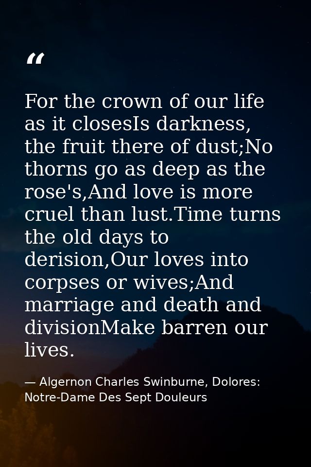 For the crown of our life as it closesIs darkness, the fruit there of dust;No thorns go as deep as the rose's,And love i — Algernon Charles Swinburne, Dolores: Notre-Dame Des Sept Douleurs