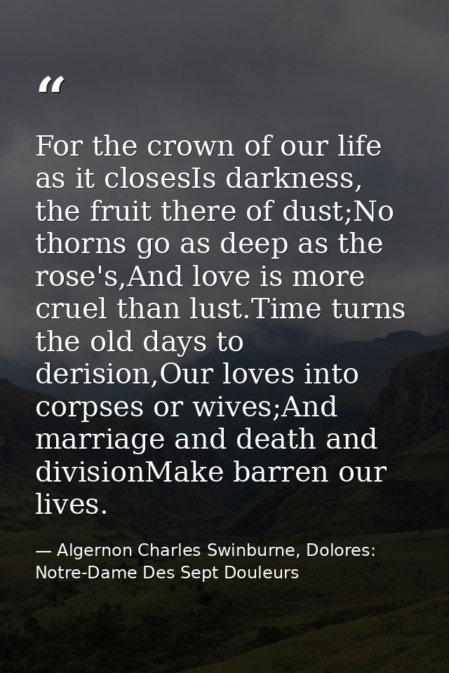 For the crown of our life as it closesIs darkness, the fruit there of dust;No thorns go as deep as the rose's,And love i — Algernon Charles Swinburne, Dolores: Notre-Dame Des Sept Douleurs