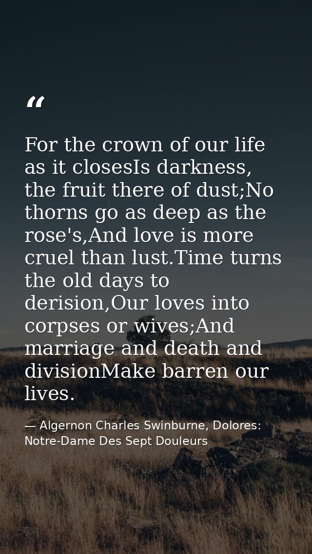 For the crown of our life as it closesIs darkness, the fruit there of dust;No thorns go as deep as the rose's,And love i — Algernon Charles Swinburne, Dolores: Notre-Dame Des Sept Douleurs