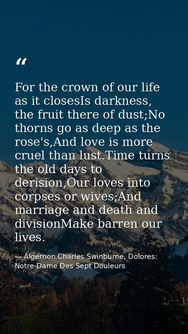 For the crown of our life as it closesIs darkness, the fruit there of dust;No thorns go as deep as the rose's,And love i — Algernon Charles Swinburne, Dolores: Notre-Dame Des Sept Douleurs