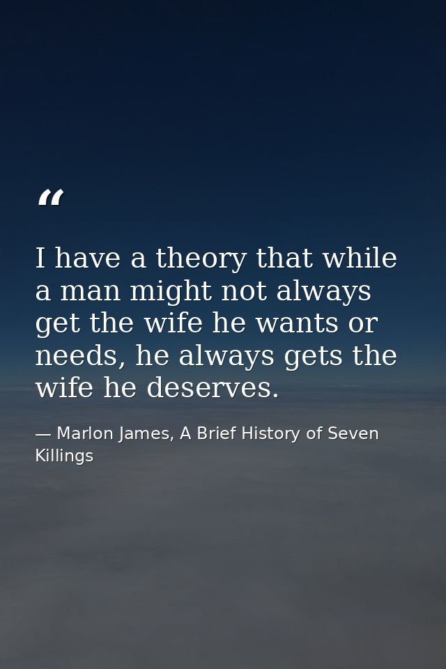I have a theory that while a man might not always get the wife he wants or needs, he always gets the wife he deserves. — Marlon James, A Brief History of Seven Killings