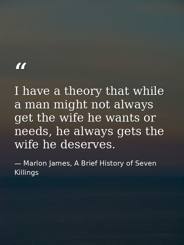 I have a theory that while a man might not always get the wife he wants or needs, he always gets the wife he deserves. — Marlon James, A Brief History of Seven Killings