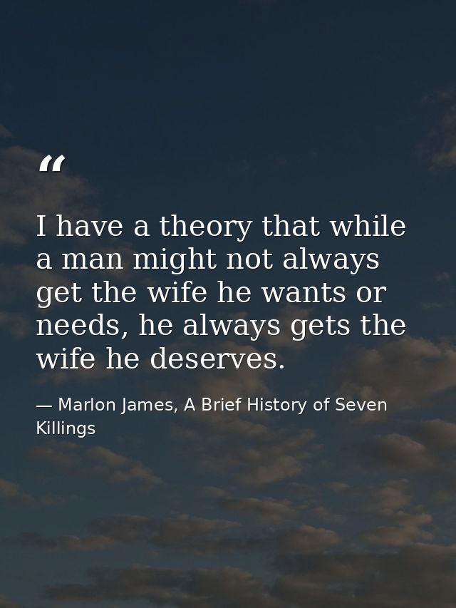 I have a theory that while a man might not always get the wife he wants or needs, he always gets the wife he deserves. — Marlon James, A Brief History of Seven Killings