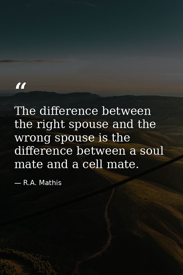 The difference between the right spouse and the wrong spouse is the difference between a soul mate and a cell mate. — R.A. Mathis